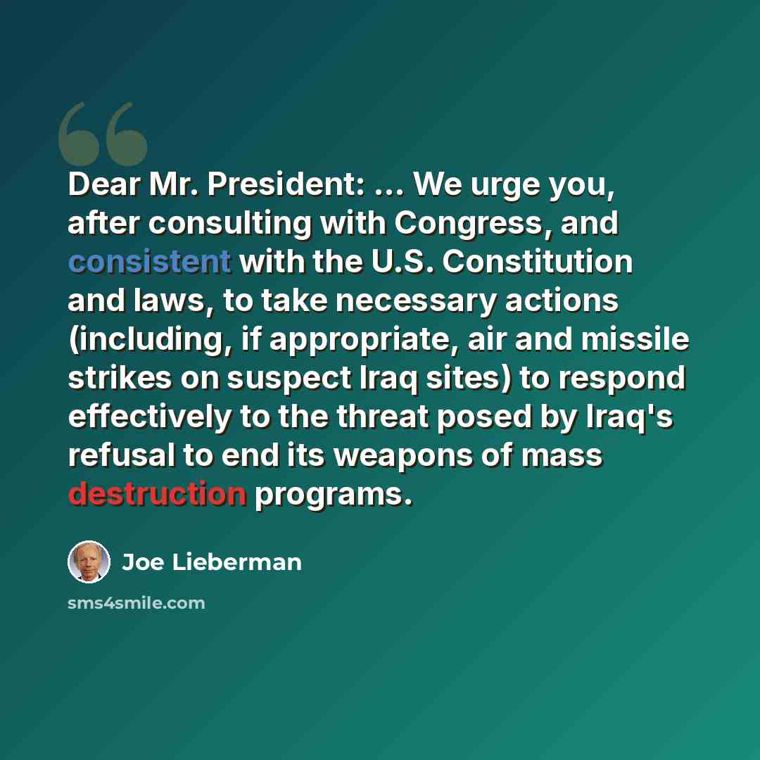 “Dear Mr. President: ... We urge you, after consulting with Congress, and consistent with the U.S. Constitution and laws, to take necessary actions (including, if appropriate, air and missile strikes on suspect Iraq sites) to respond effectively to the threat posed by Iraq's refusal to end its…” quote by Joe Lieberman