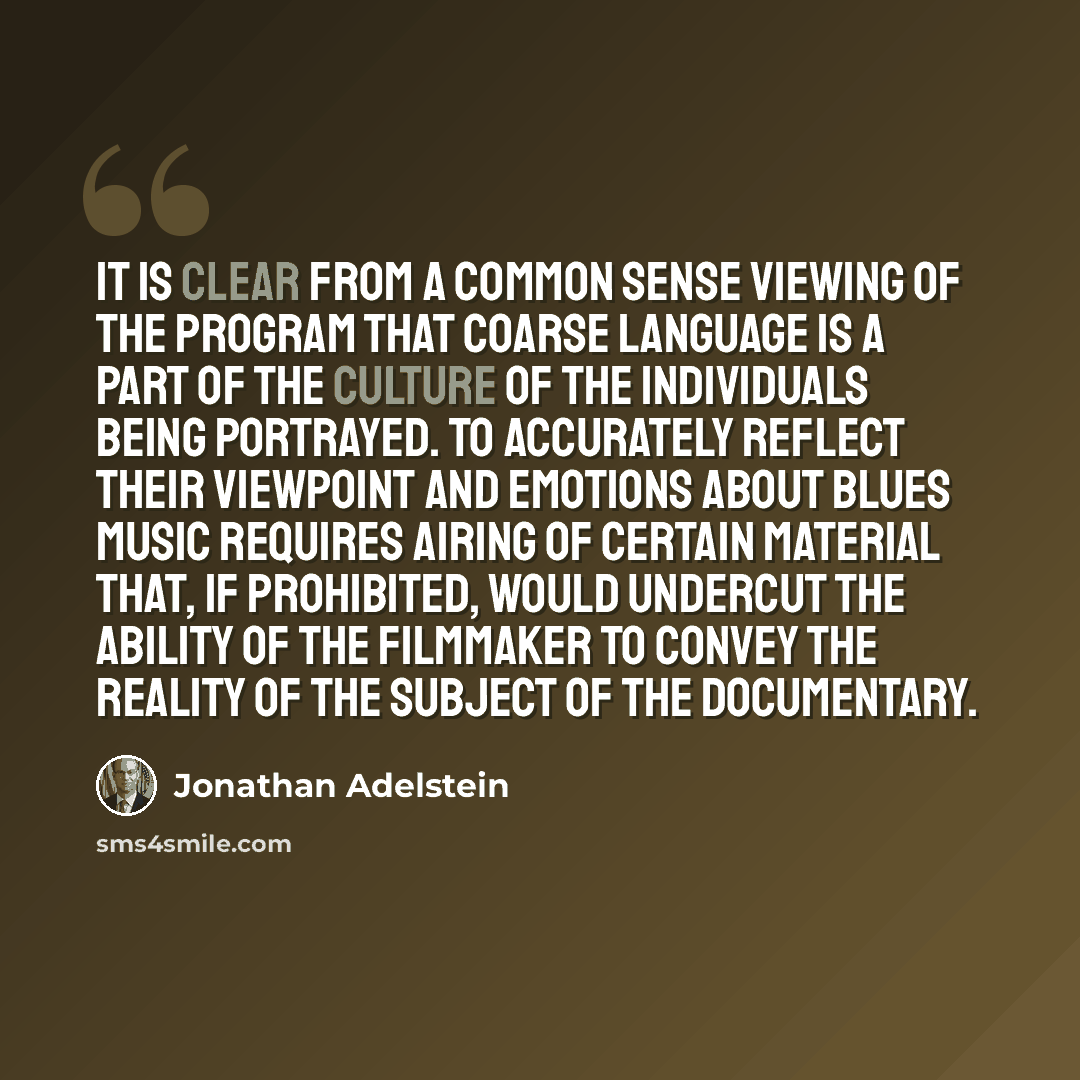 “It is clear from a common sense viewing of the program that coarse language is a part of the culture of the individuals being portrayed. To accurately reflect their viewpoint and emotions about blues music requires airing of certain material that, if prohibited, would undercut the ability of the…” quote by Jonathan Adelstein