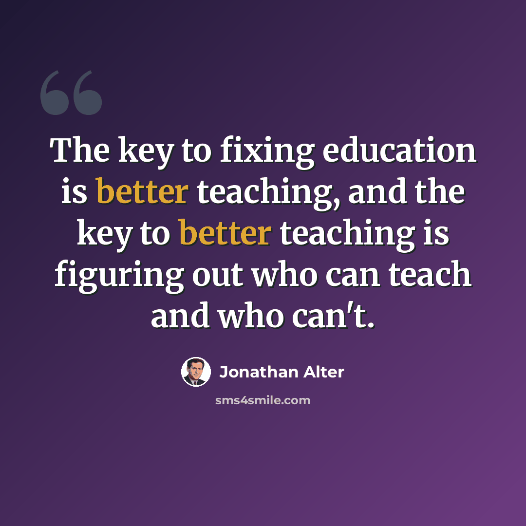“The key to fixing education is better teaching, and the key to better teaching is figuring out who can teach and who can't.” quote by Jonathan Alter