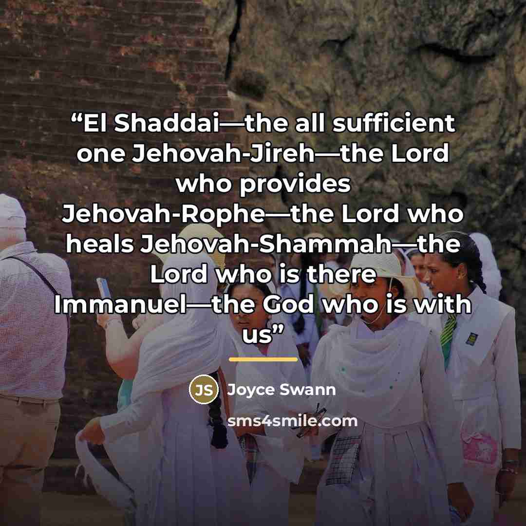 “El Shaddai—the all sufficient one Jehovah-Jireh—the Lord who provides Jehovah-Rophe—the Lord who heals Jehovah-Shammah—the Lord who is there Immanuel—the God who is with us” quote by Joyce Swann