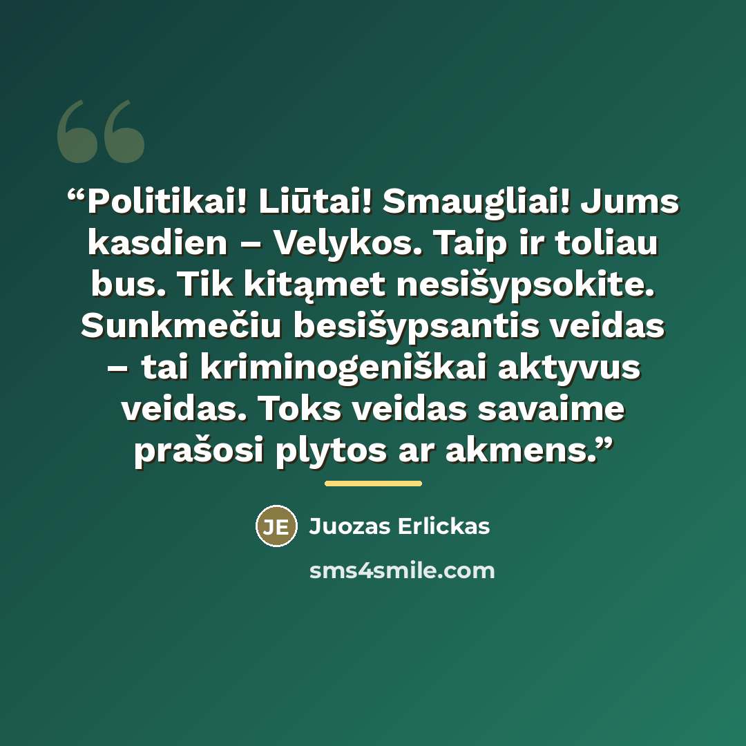 “Politikai! Liūtai! Smaugliai! Jums kasdien – Velykos. Taip ir toliau bus. Tik kitąmet nesišypsokite. Sunkmečiu besišypsantis veidas – tai kriminogeniškai aktyvus veidas. Toks veidas savaime prašosi plytos ar akmens.” quote by Juozas Erlickas