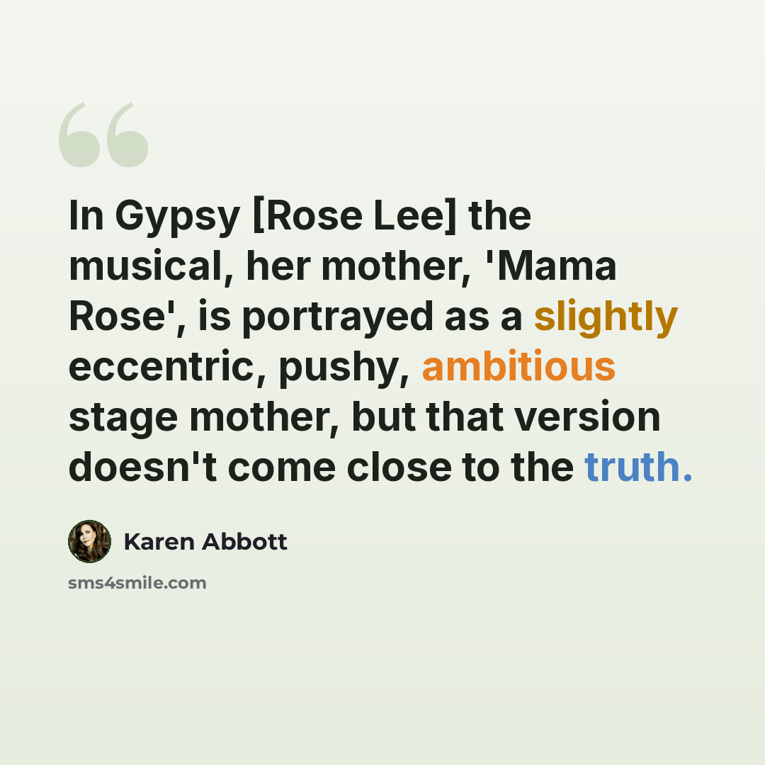 “In Gypsy [Rose Lee] the musical, her mother, 'Mama Rose', is portrayed as a slightly eccentric, pushy, ambitious stage mother, but that version doesn't come close to the truth.” quote by Karen Abbott