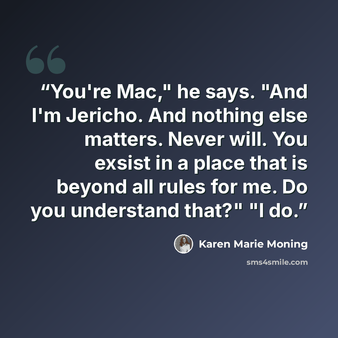 “You're Mac," he says. "And I'm Jericho. And nothing else matters. Never will. You exsist in a place that is beyond all rules for me. Do you understand that?" "I do.” quote by Karen Marie Moning
