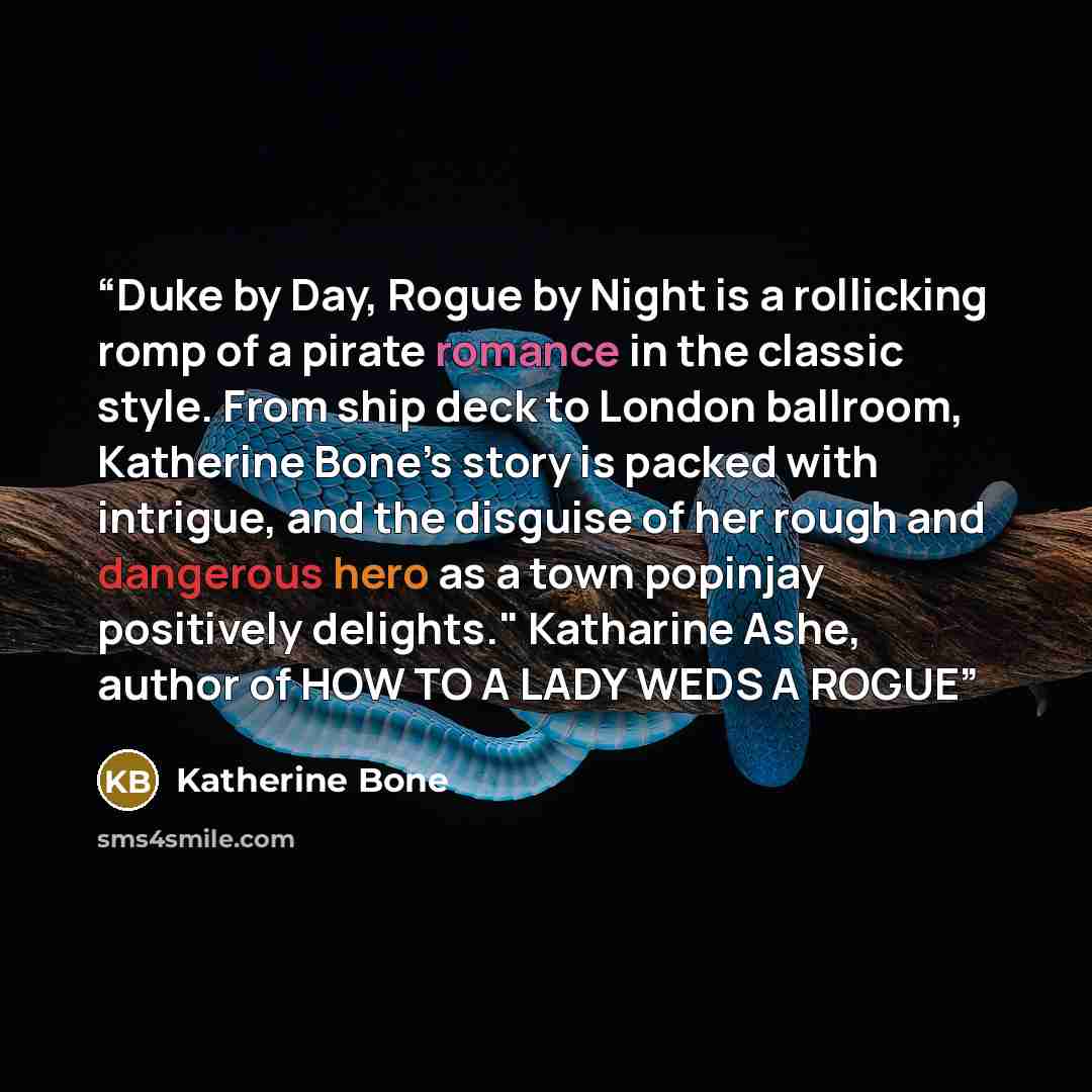 “Duke by Day, Rogue by Night is a rollicking romp of a pirate romance in the classic style. From ship deck to London ballroom, Katherine Bone’s story is packed with intrigue, and the disguise of her rough and dangerous hero as a town popinjay positively delights." Katharine Ashe, author of HOW TO A…” quote by Katherine Bone