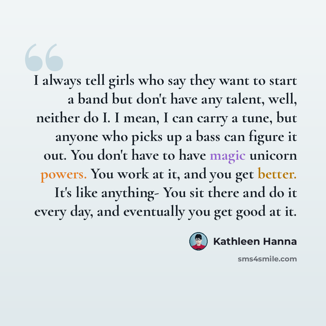 “I always tell girls who say they want to start a band but don't have any talent, well, neither do I. I mean, I can carry a tune, but anyone who picks up a bass can figure it out. You don't have to have magic unicorn powers. You work at it, and you get better. It's like anything- You sit there and…” quote by Kathleen Hanna