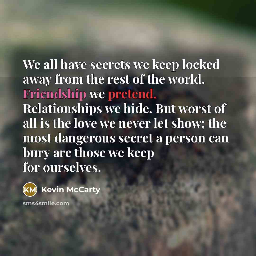 “We all have secrets we keep locked away from the rest of the world. Friendship we pretend. Relationships we hide. But worst of all is the love we never let show; the most dangerous secret a person can bury are those we keep for ourselves.” quote by Kevin McCarty