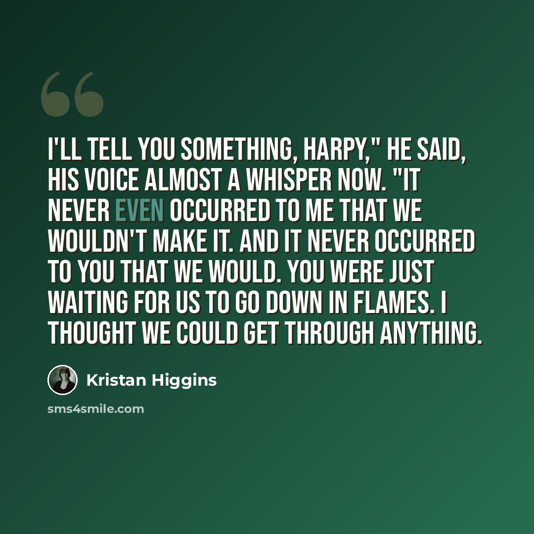 “I'll tell you something, Harpy," he said, his voice almost a whisper now. "It never even occurred to me that we wouldn't make it. And it never occurred to you that we would. You were just waiting for us to go down in flames. I thought we could get through anything.” quote by Kristan Higgins