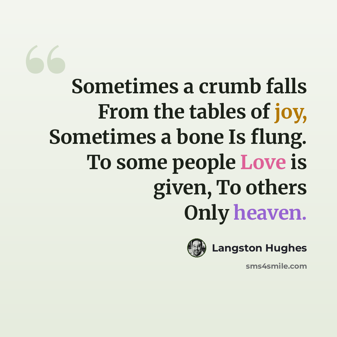 “Sometimes a crumb falls From the tables of joy, Sometimes a bone Is flung. To some people Love is given, To others Only heaven.” quote by Langston Hughes