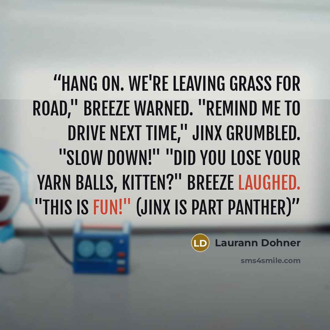 “Hang on. We're leaving grass for road," Breeze warned. "Remind me to drive next time," Jinx grumbled. "Slow down!" "Did you lose your yarn balls, kitten?" Breeze laughed. "This is fun!" (Jinx is part panther)” quote by Laurann Dohner