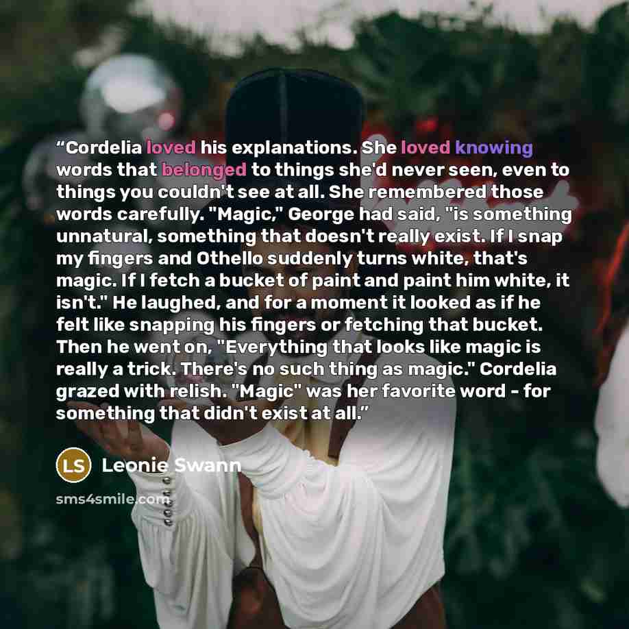 “Cordelia loved his explanations. She loved knowing words that belonged to things she'd never seen, even to things you couldn't see at all. She remembered those words carefully. "Magic," George had said, "is something unnatural, something that doesn't really exist. If I snap my fingers and Othello…” quote by Leonie Swann