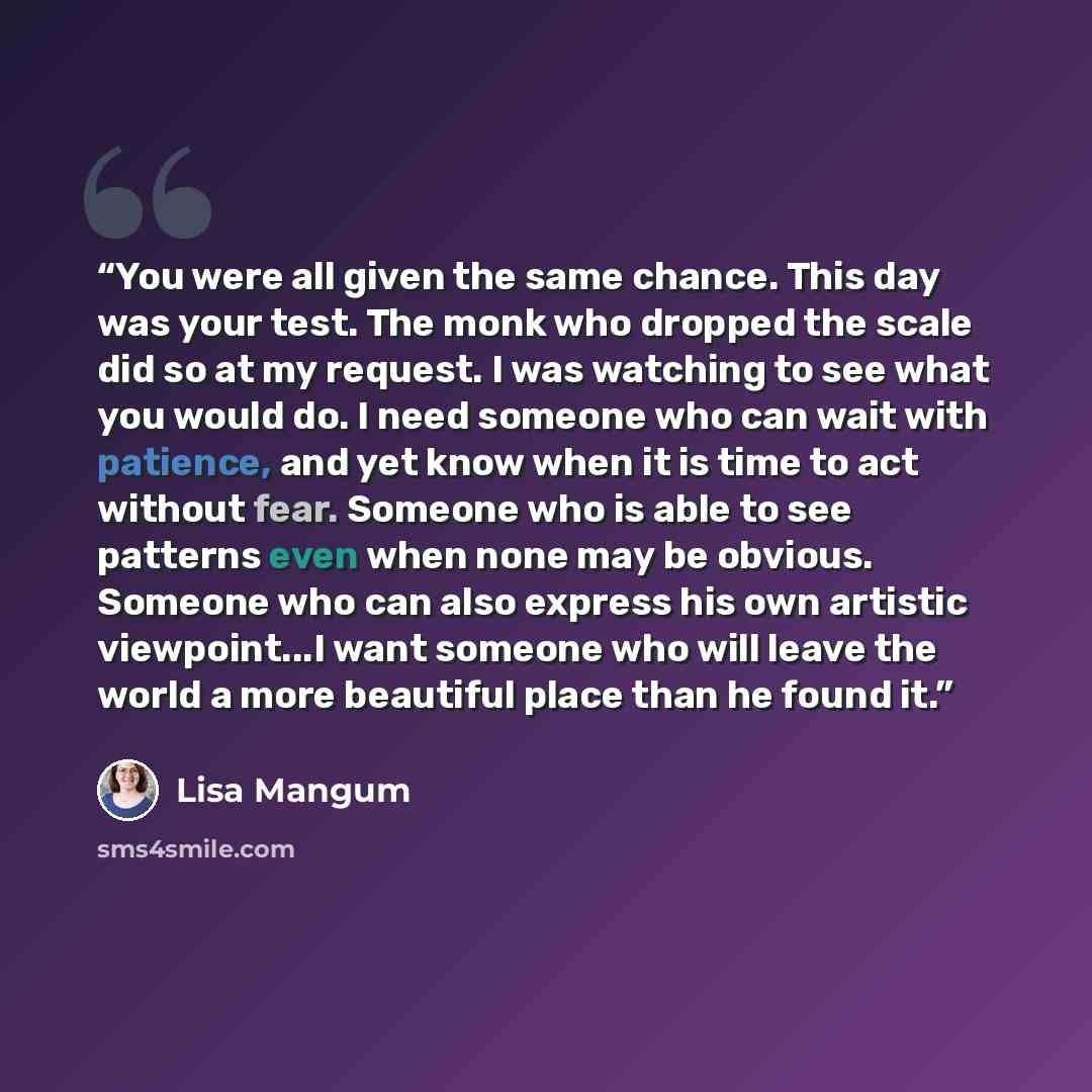 “You were all given the same chance. This day was your test. The monk who dropped the scale did so at my request. I was watching to see what you would do. I need someone who can wait with patience, and yet know when it is time to act without fear. Someone who is able to see patterns even when none…” quote by Lisa Mangum