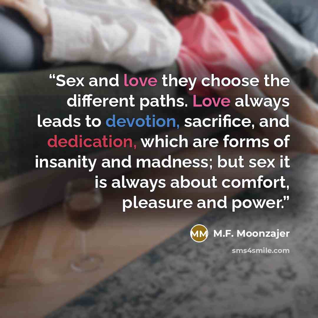 “Sex and love they choose the different paths. Love always leads to devotion, sacrifice, and dedication, which are forms of insanity and madness; but sex it is always about comfort, pleasure and power.” quote by M.F. Moonzajer