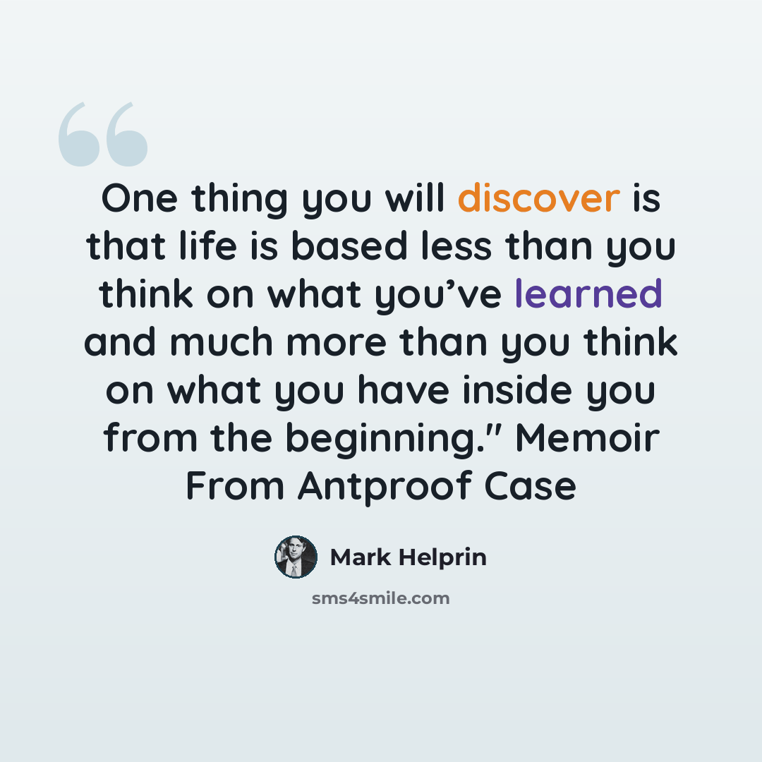 “One thing you will discover is that life is based less than you think on what you’ve learned and much more than you think on what you have inside you from the beginning." Memoir From Antproof Case” quote by Mark Helprin