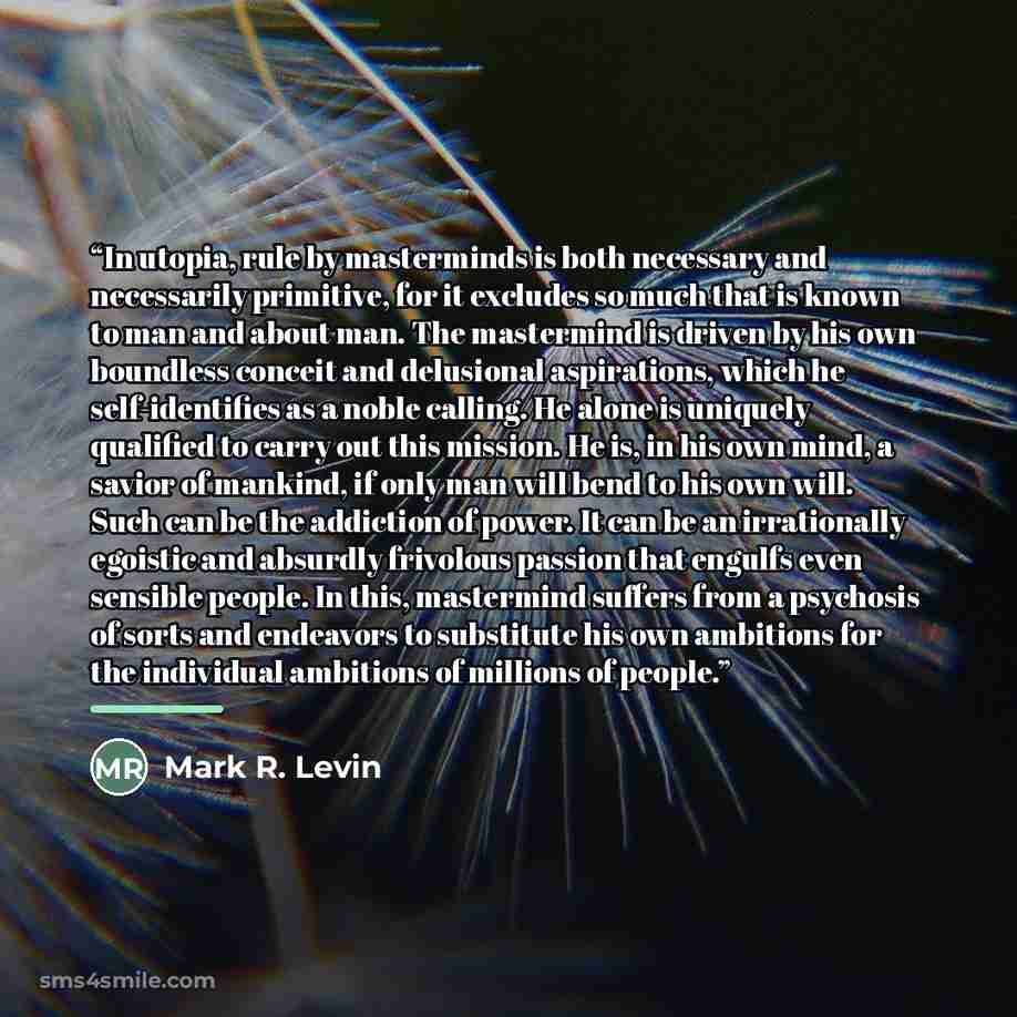 “In utopia, rule by masterminds is both necessary and necessarily primitive, for it excludes so much that is known to man and about man. The mastermind is driven by his own boundless conceit and delusional aspirations, which he self-identifies as a noble calling. He alone is uniquely qualified to…” quote by Mark R. Levin