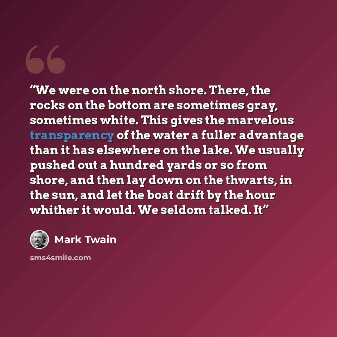 “We were on the north shore. There, the rocks on the bottom are sometimes gray, sometimes white. This gives the marvelous transparency of the water a fuller advantage than it has elsewhere on the lake. We usually pushed out a hundred yards or so from shore, and then lay down on the thwarts, in the…” quote by Mark Twain