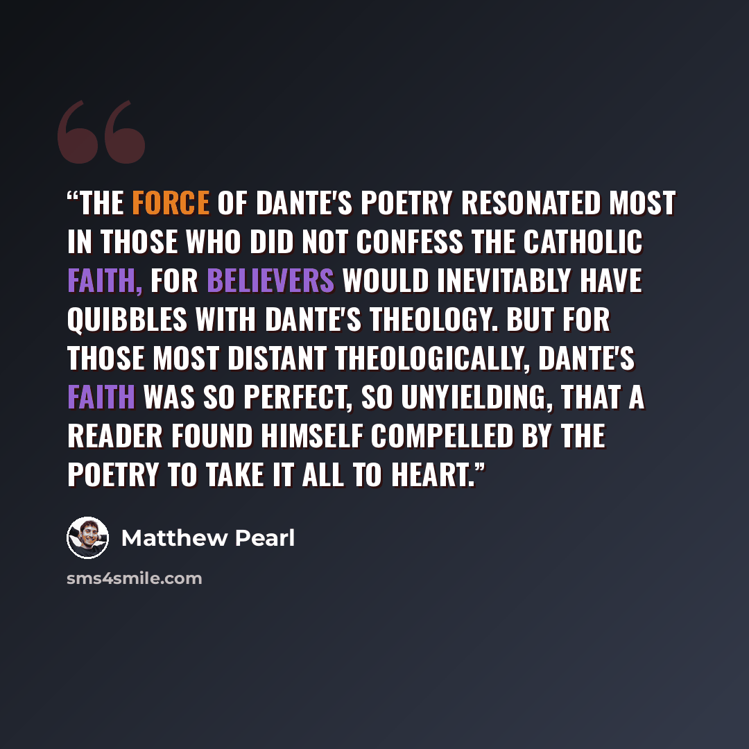 “The force of Dante's poetry resonated most in those who did not confess the Catholic faith, for believers would inevitably have quibbles with Dante's theology. But for those most distant theologically, Dante's faith was so perfect, so unyielding, that a reader found himself compelled by the poetry…” quote by Matthew Pearl