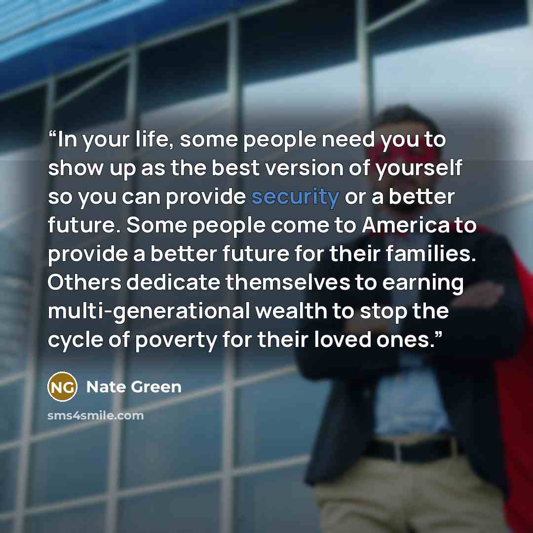 “In your life, some people need you to show up as the best version of yourself so you can provide security or a better future. Some people come to America to provide a better future for their families. Others dedicate themselves to earning multi-generational wealth to stop the cycle of poverty for…” quote by Nate Green