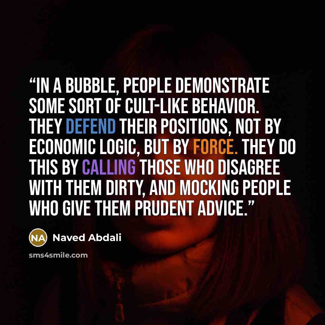 “In a bubble, people demonstrate some sort of cult-like behavior. They defend their positions, not by economic logic, but by force. They do this by calling those who disagree with them dirty, and mocking people who give them prudent advice.” quote by Naved Abdali
