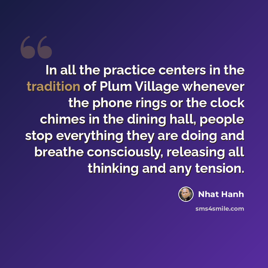“In all the practice centers in the tradition of Plum Village whenever the phone rings or the clock chimes in the dining hall, people stop everything they are doing and breathe consciously, releasing all thinking and any tension.” quote by Nhat Hanh