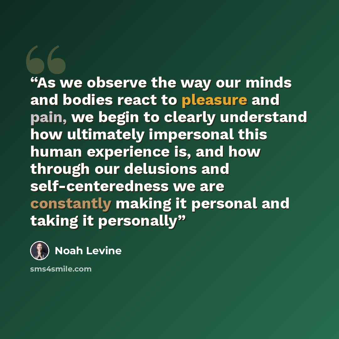 “As we observe the way our minds and bodies react to pleasure and pain, we begin to clearly understand how ultimately impersonal this human experience is, and how through our delusions and self-centeredness we are constantly making it personal and taking it personally” quote by Noah Levine
