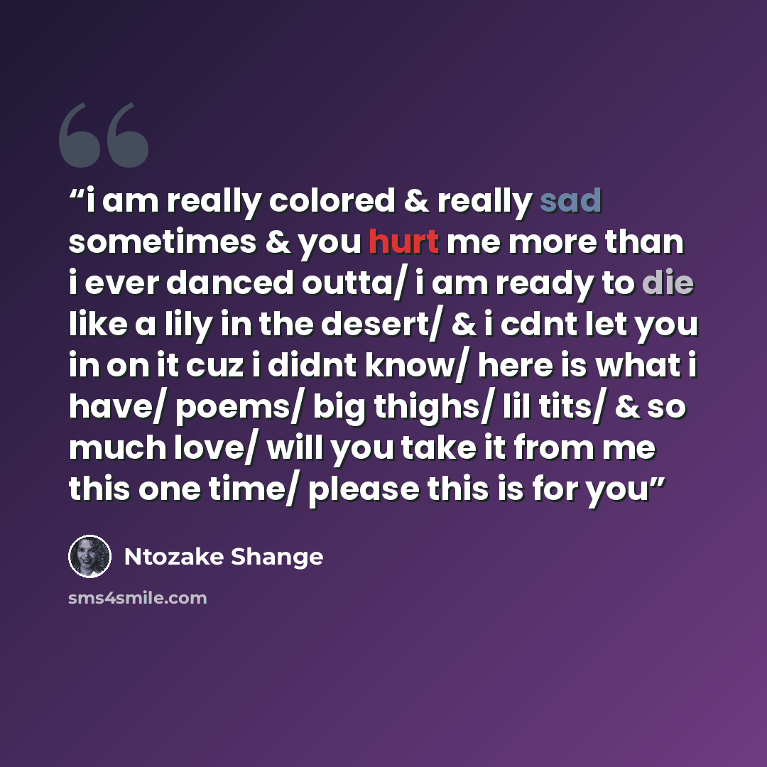 “i am really colored & really sad sometimes & you hurt me more than i ever danced outta/ i am ready to die like a lily in the desert/ & i cdnt let you in on it cuz i didnt know/ here is what i have/ poems/ big thighs/ lil tits/ & so much love/ will you take it from me this one time/ please this is…” quote by Ntozake Shange