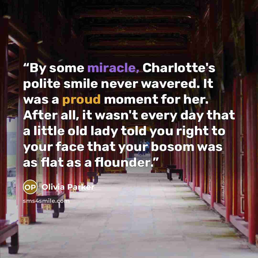 “By some miracle, Charlotte's polite smile never wavered. It was a proud moment for her. After all, it wasn't every day that a little old lady told you right to your face that your bosom was as flat as a flounder.” quote by Olivia Parker