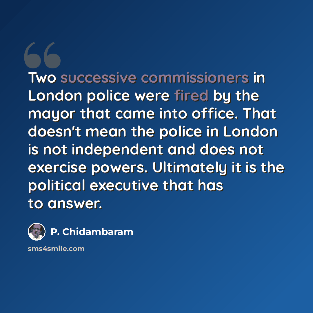 “Two successive commissioners in London police were fired by the mayor that came into office. That doesn't mean the police in London is not independent and does not exercise powers. Ultimately it is the political executive that has to answer.” quote by P. Chidambaram