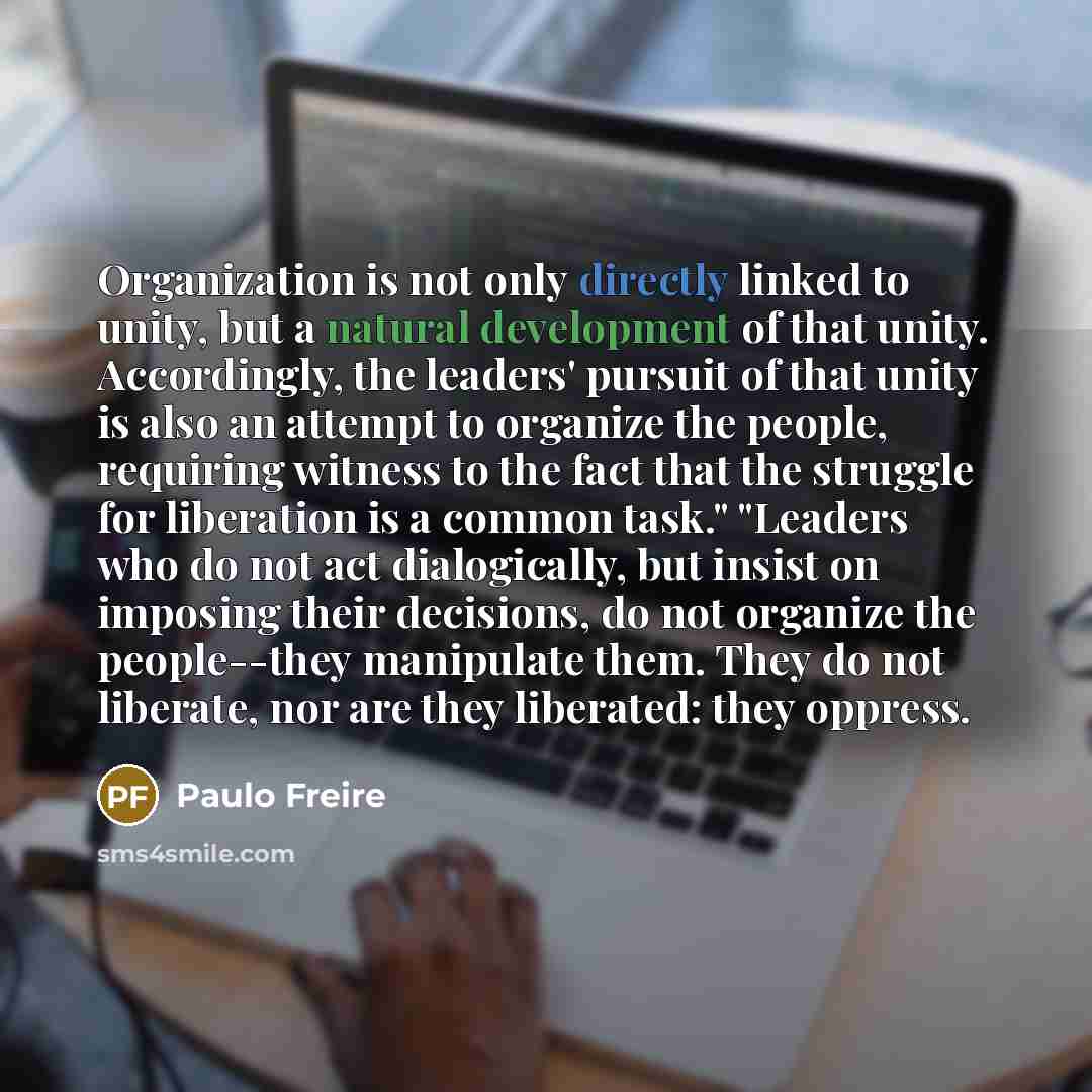 “Organization is not only directly linked to unity, but a natural development of that unity. Accordingly, the leaders' pursuit of that unity is also an attempt to organize the people, requiring witness to the fact that the struggle for liberation is a common task." "Leaders who do not act…” quote by Paulo Freire