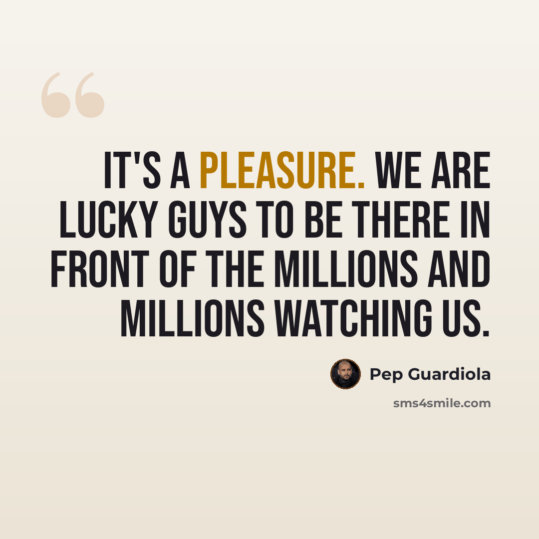 “It's a pleasure. We are lucky guys to be there in front of the millions and millions watching us.” quote by Pep Guardiola