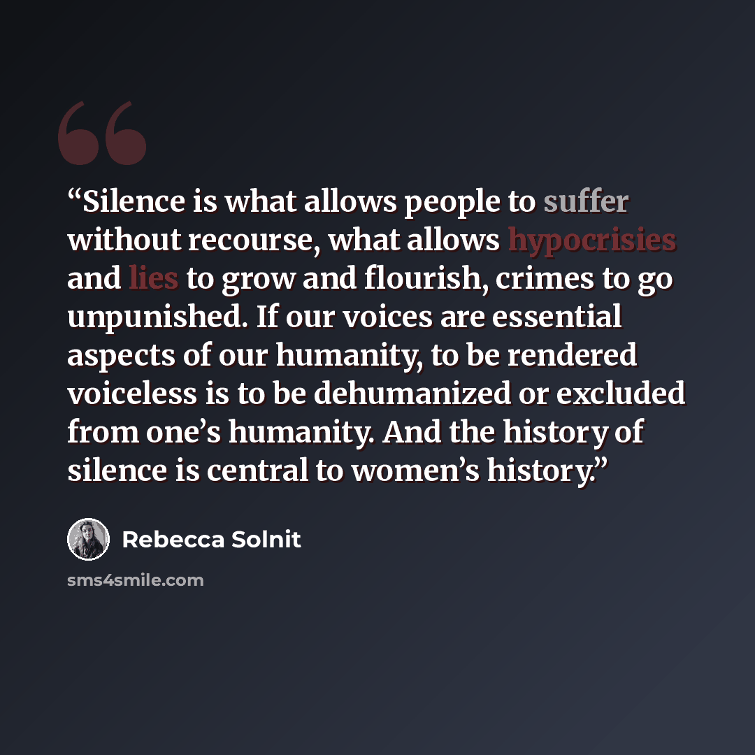 “Silence is what allows people to suffer without recourse, what allows hypocrisies and lies to grow and flourish, crimes to go unpunished. If our voices are essential aspects of our humanity, to be rendered voiceless is to be dehumanized or excluded from one’s humanity. And the history of silence…” quote by Rebecca Solnit