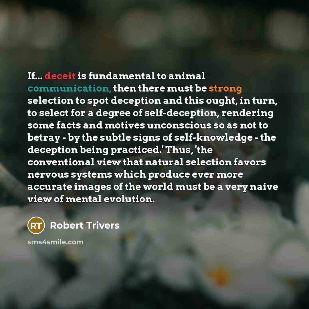 “If... deceit is fundamental to animal communication, then there must be strong selection to spot deception and this ought, in turn, to select for a degree of self-deception, rendering some facts and motives unconscious so as not to betray - by the subtle signs of self-knowledge - the deception…” quote by Robert Trivers