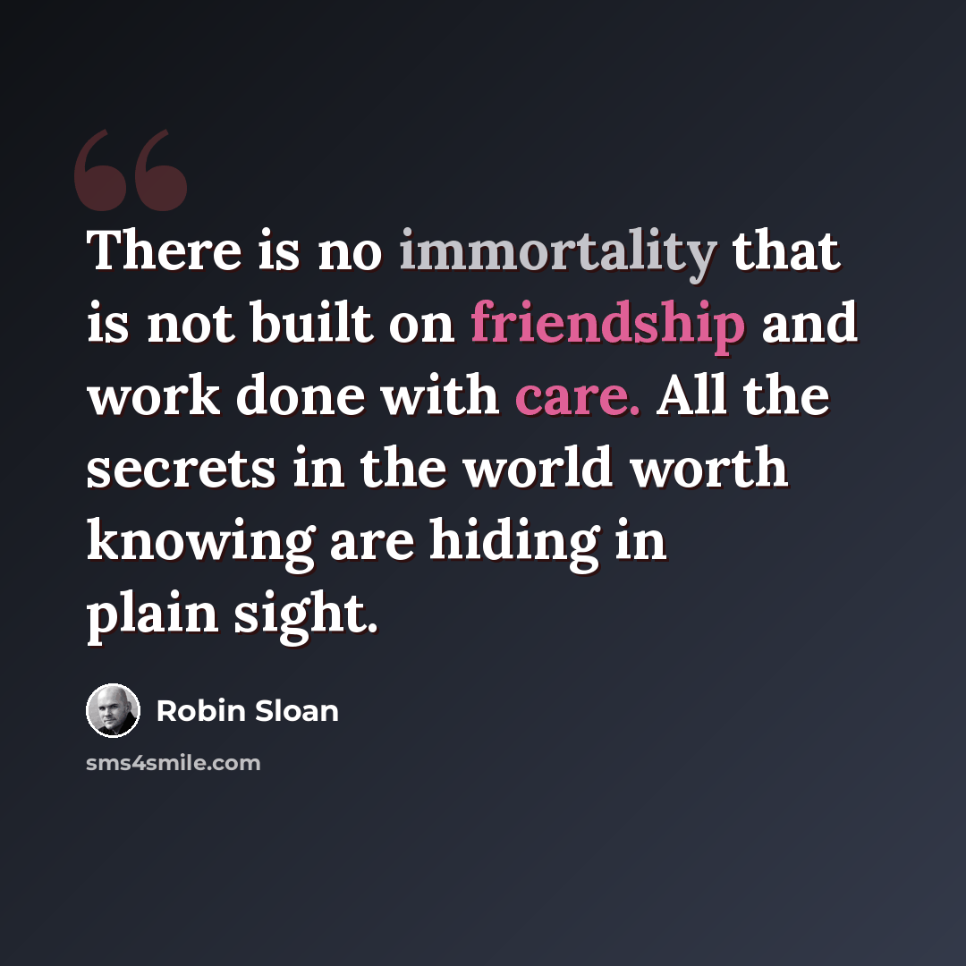 “There is no immortality that is not built on friendship and work done with care. All the secrets in the world worth knowing are hiding in plain sight.” quote by Robin Sloan
