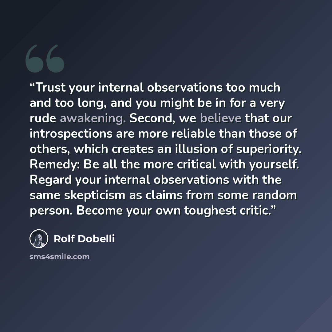 “Trust your internal observations too much and too long, and you might be in for a very rude awakening. Second, we believe that our introspections are more reliable than those of others, which creates an illusion of superiority. Remedy: Be all the more critical with yourself. Regard your internal…” quote by Rolf Dobelli