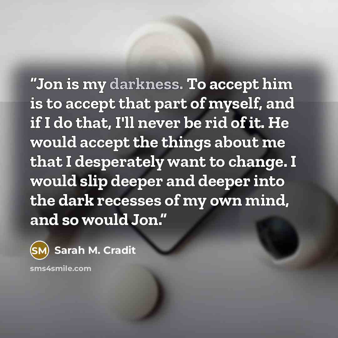 “Jon is my darkness. To accept him is to accept that part of myself, and if I do that, I'll never be rid of it. He would accept the things about me that I desperately want to change. I would slip deeper and deeper into the dark recesses of my own mind, and so would Jon.” quote by Sarah M. Cradit