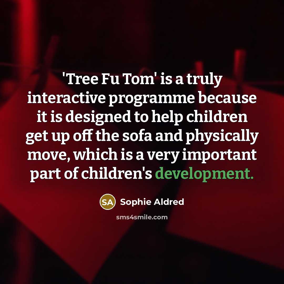 “'Tree Fu Tom' is a truly interactive programme because it is designed to help children get up off the sofa and physically move, which is a very important part of children's development.” quote by Sophie Aldred