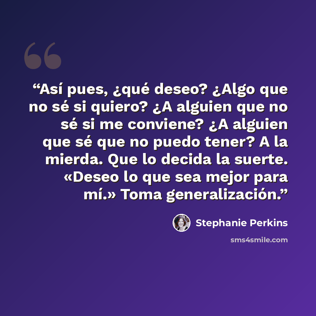 “Así pues, ¿qué deseo? ¿Algo que no sé si quiero? ¿A alguien que no sé si me conviene? ¿A alguien que sé que no puedo tener? A la mierda. Que lo decida la suerte. «Deseo lo que sea mejor para mí.» Toma generalización.” quote by Stephanie Perkins