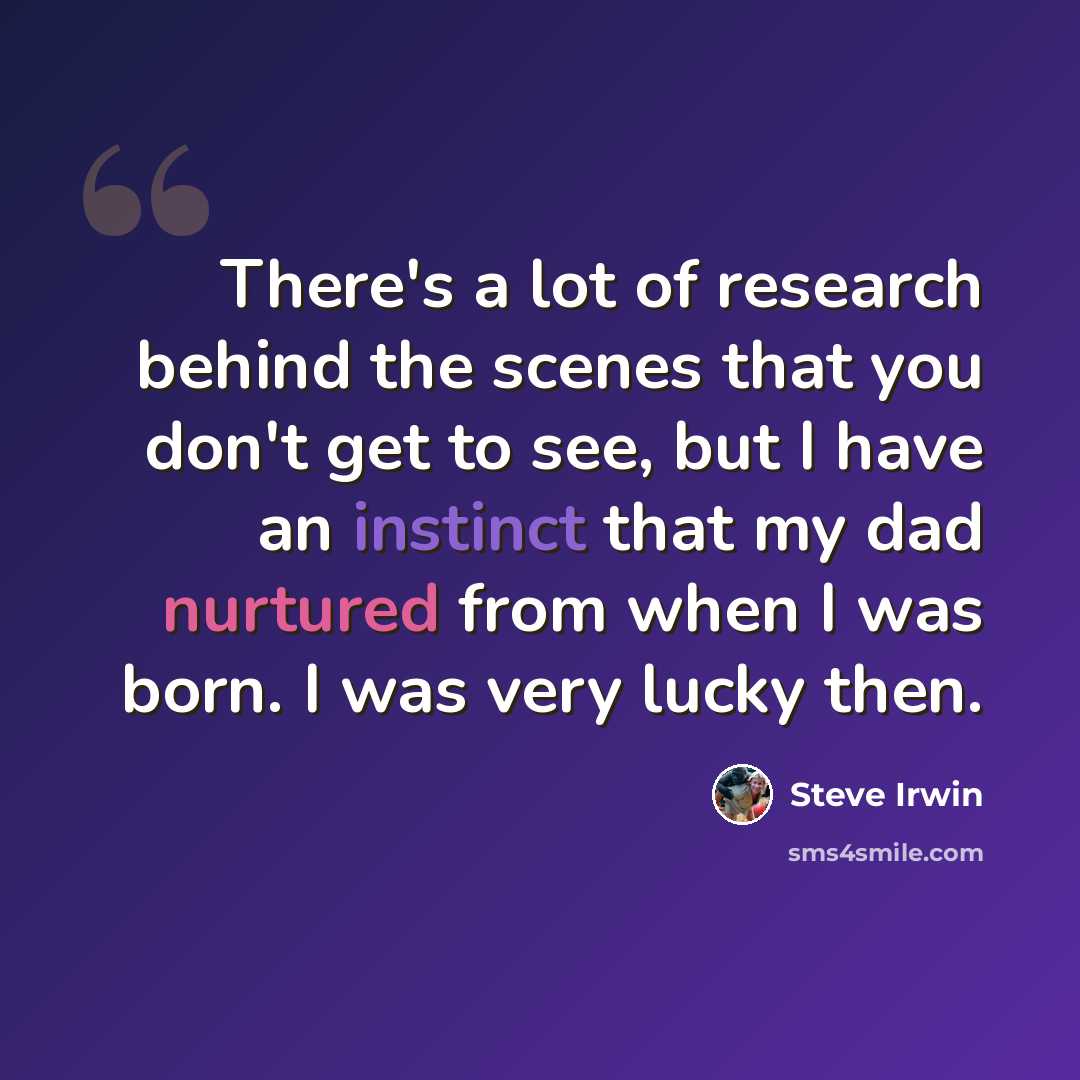 “There's a lot of research behind the scenes that you don't get to see, but I have an instinct that my dad nurtured from when I was born. I was very lucky then.” quote by Steve Irwin
