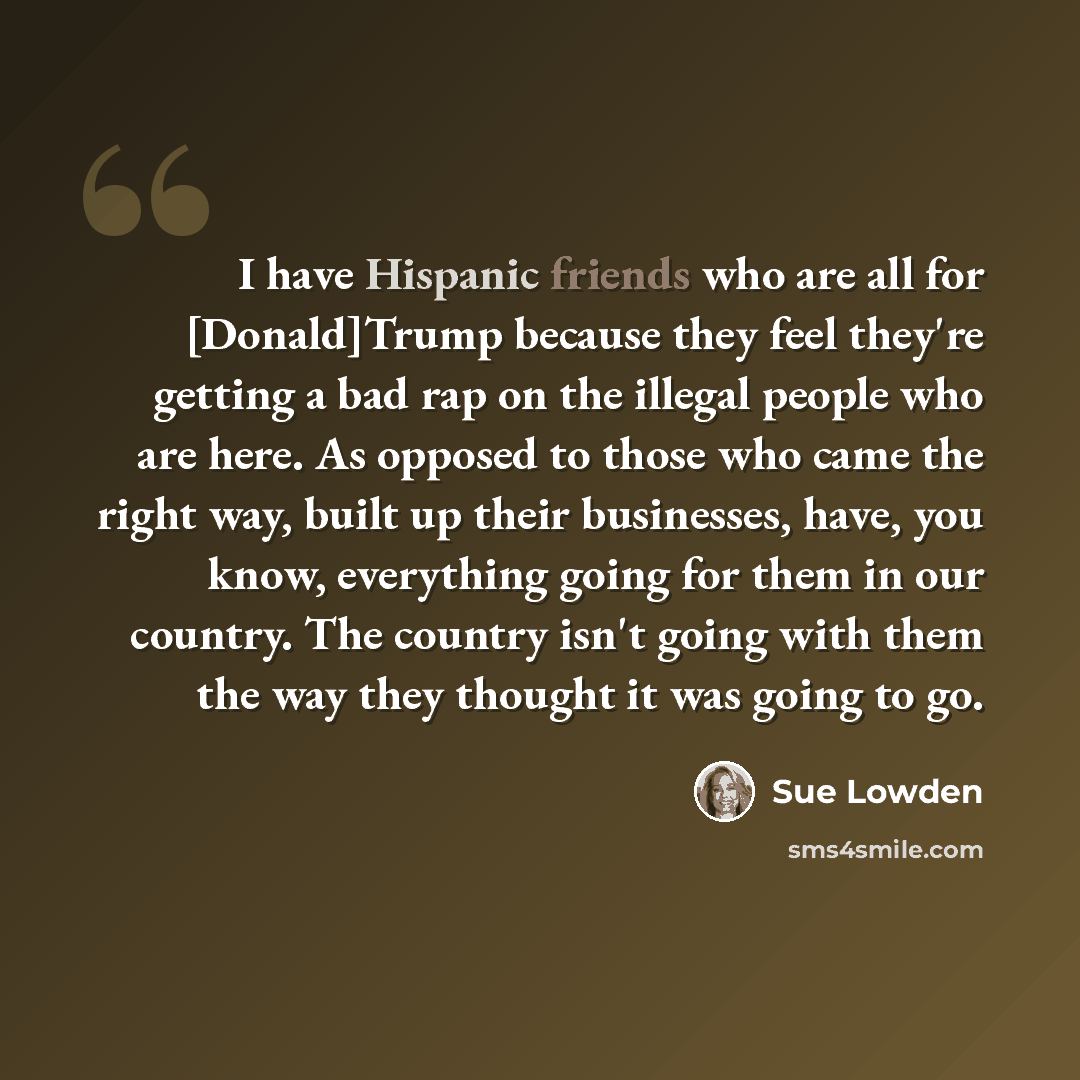 “I have Hispanic friends who are all for [Donald]Trump because they feel they're getting a bad rap on the illegal people who are here. As opposed to those who came the right way, built up their businesses, have, you know, everything going for them in our country. The country isn't going with them…” quote by Sue Lowden