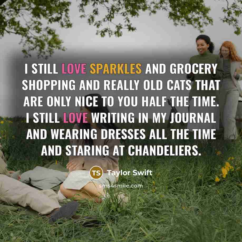 “I still love sparkles and grocery shopping and really old cats that are only nice to you half the time. I still love writing in my journal and wearing dresses all the time and staring at chandeliers.” quote by Taylor Swift