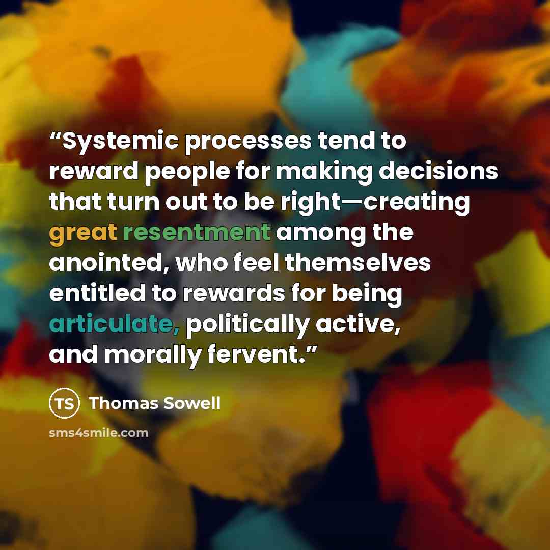 “Systemic processes tend to reward people for making decisions that turn out to be right—creating great resentment among the anointed, who feel themselves entitled to rewards for being articulate, politically active, and morally fervent.” quote by Thomas Sowell