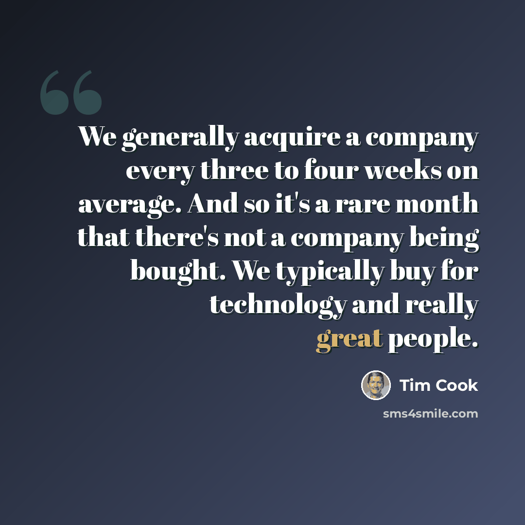 “We generally acquire a company every three to four weeks on average. And so it's a rare month that there's not a company being bought. We typically buy for technology and really great people.” quote by Tim Cook