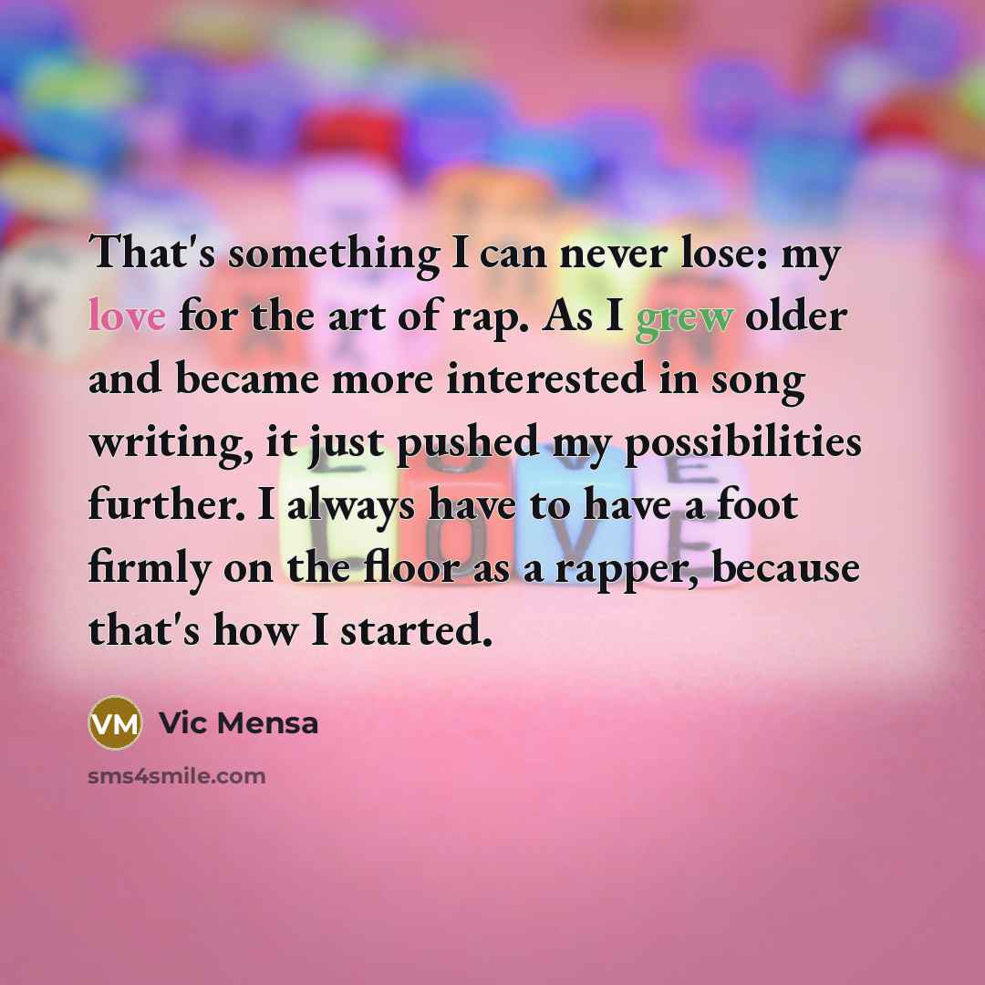 “That's something I can never lose: my love for the art of rap. As I grew older and became more interested in song writing, it just pushed my possibilities further. I always have to have a foot firmly on the floor as a rapper, because that's how I started.” quote by Vic Mensa