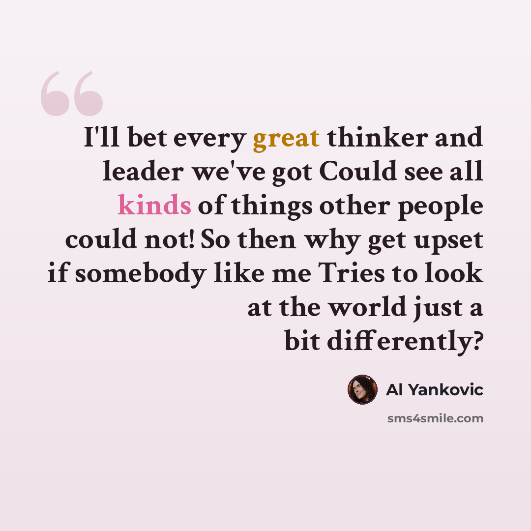 “I'll bet every great thinker and leader we've got Could see all kinds of things other people could not! So then why get upset if somebody like me Tries to look at the world just a bit differently?” quote by Al Yankovic