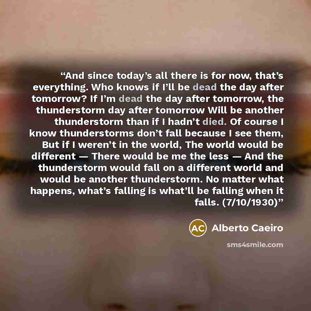 “And since today’s all there is for now, that’s everything. Who knows if I’ll be dead the day after tomorrow? If I’m dead the day after tomorrow, the thunderstorm day after tomorrow Will be another thunderstorm than if I hadn’t died. Of course I know thunderstorms don’t fall because I see them, But…” quote by Alberto Caeiro