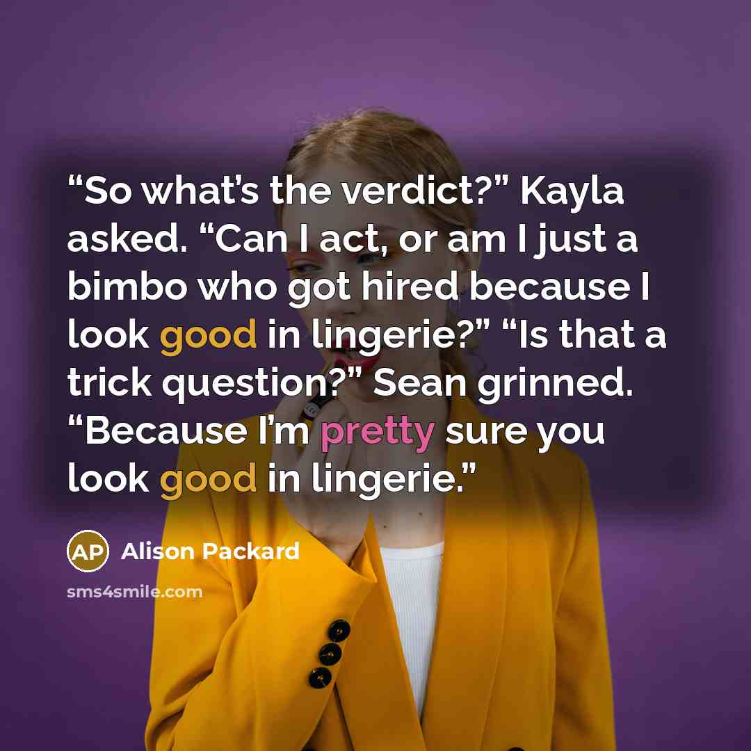 “So what’s the verdict?” Kayla asked. “Can I act, or am I just a bimbo who got hired because I look good in lingerie?” “Is that a trick question?” Sean grinned. “Because I’m pretty sure you look good in lingerie.” quote by Alison Packard