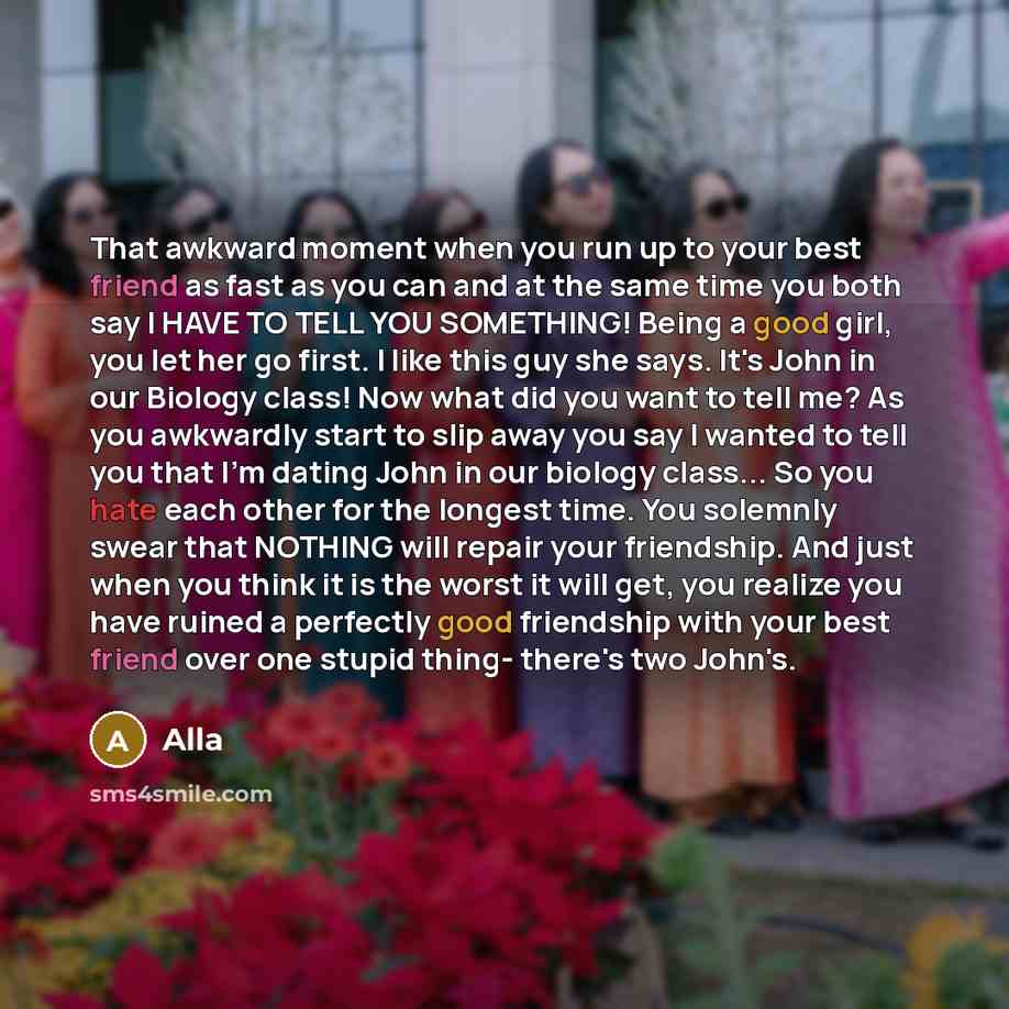 “That awkward moment when you run up to your best friend as fast as you can and at the same time you both say I HAVE TO TELL YOU SOMETHING! Being a good girl, you let her go first. I like this guy she says. It's John in our Biology class! Now what did you want to tell me? As you awkwardly start to…” quote by Alla