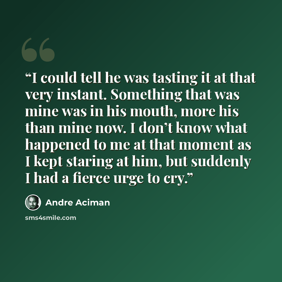 “I could tell he was tasting it at that very instant. Something that was mine was in his mouth, more his than mine now. I don’t know what happened to me at that moment as I kept staring at him, but suddenly I had a fierce urge to cry.” quote by André Aciman