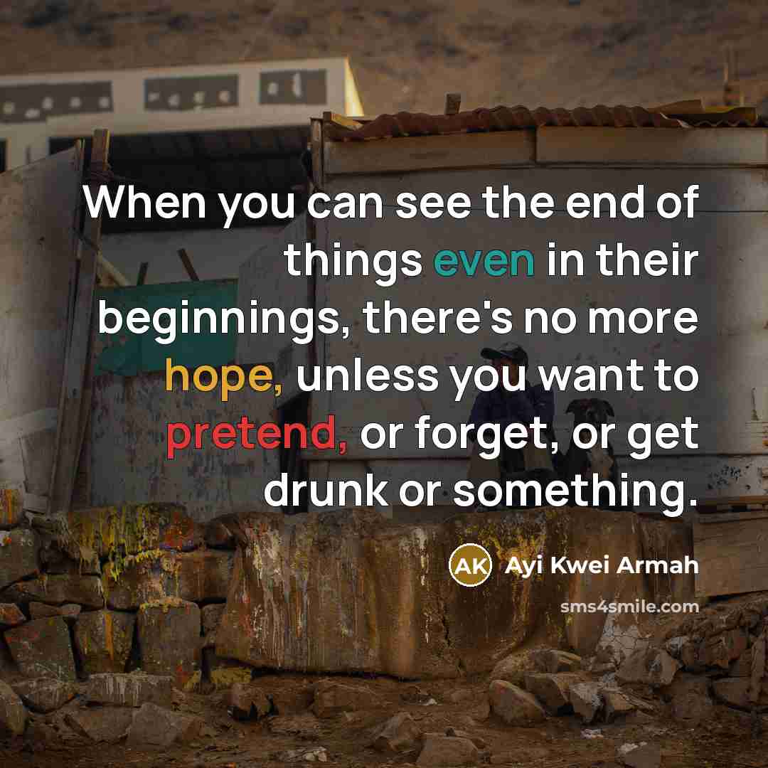 “When you can see the end of things even in their beginnings, there's no more hope, unless you want to pretend, or forget, or get drunk or something.” quote by Ayi Kwei Armah