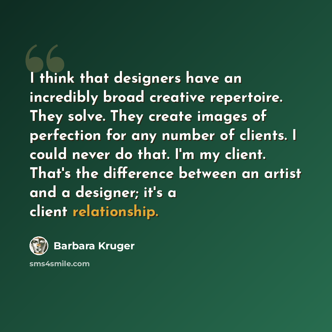 “I think that designers have an incredibly broad creative repertoire. They solve. They create images of perfection for any number of clients. I could never do that. I'm my client. That's the difference between an artist and a designer; it's a client relationship.” quote by Barbara Kruger