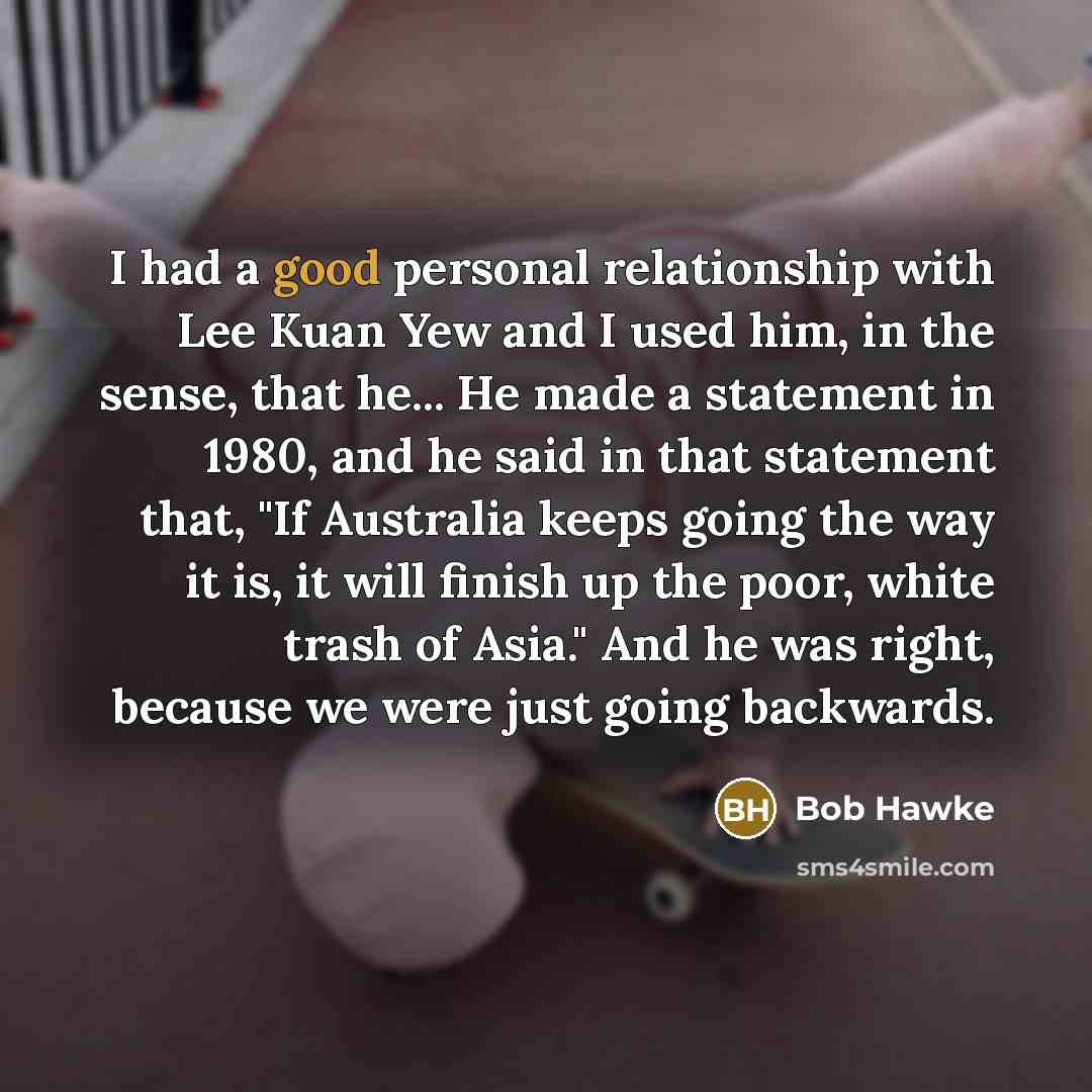 “I had a good personal relationship with Lee Kuan Yew and I used him, in the sense, that he... He made a statement in 1980, and he said in that statement that, "If Australia keeps going the way it is, it will finish up the poor, white trash of Asia." And he was right, because we were just going…” quote by Bob Hawke